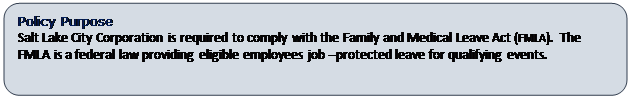 Rounded Rectangle: Policy Purpose
Salt Lake City Corporation is required to comply with the Family and Medical Leave Act (FMLA).  The FMLA is a federal law providing eligible employees job –protected leave for qualifying events.   

