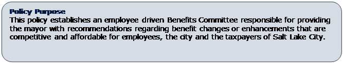 Rounded Rectangle: Policy Purpose
This policy establishes an employee driven Benefits Committee responsible for providing the mayor with recommendations regarding benefit changes or enhancements that are competitive and affordable for employees, the city and the taxpayers of Salt Lake City.
