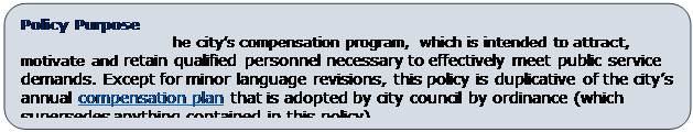 Rounded Rectangle: Policy Purpose
This policy outlines the city’s compensation program, which is intended to attract, motivate and retain qualified personnel necessary to effectively meet public service demands. Except for minor language revisions, this policy is duplicative of the city’s annual compensation plan that is adopted by city council by ordinance (which supersedes anything contained in this policy).
