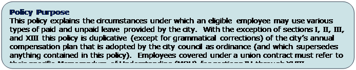 Rounded Rectangle: Policy Purpose
This policy explains the circumstances under which an eligible employee may use various types of paid and unpaid leave provided by the city.  With the exception of sections I, II, III, and XIII this policy is duplicative (except for grammatical corrections) of the city’s annual compensation plan that is adopted by the city council as ordinance (and which supersedes anything contained in this policy).  Employees covered under a union contract must refer to their specific Memorandum of Understanding (MOU) for sections IV through XVIII.

