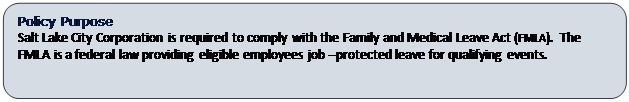 Rounded Rectangle: Policy Purpose
Salt Lake City Corporation is required to comply with the Family and Medical Leave Act (FMLA).  The FMLA is a federal law providing eligible employees job –protected leave for qualifying events.   

